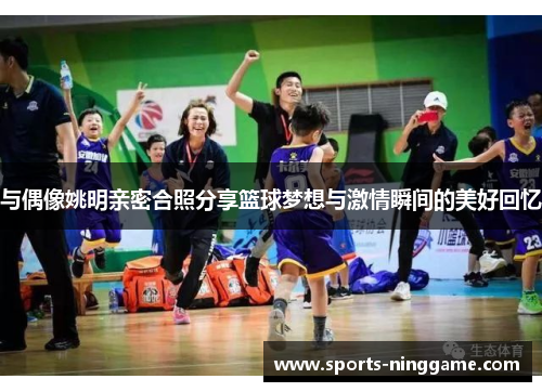 与偶像姚明亲密合照分享篮球梦想与激情瞬间的美好回忆