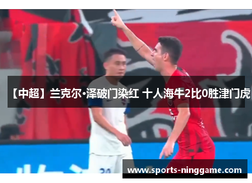 【中超】兰克尔·泽破门染红 十人海牛2比0胜津门虎